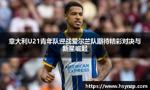 意大利U21青年队迎战爱尔兰队期待精彩对决与新星崛起